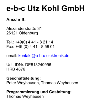 e-b-c Utz Kohl GmbH  Anschrift:  Alexanderstraße 31 26121 Oldenburg  Tel.: +49(0) 4 41 - 8 21 14 Fax: +49 (0) 4 41 - 8 58 01  email: kontakt@e-b-c-elektronik.de  Ust. IDNr. DE813240996 HRB 4876  Geschäftsleitung:  Peter Weyhausen, Thomas Weyhausen  Programmierung und Gestaltung: Thomas Weyhausen